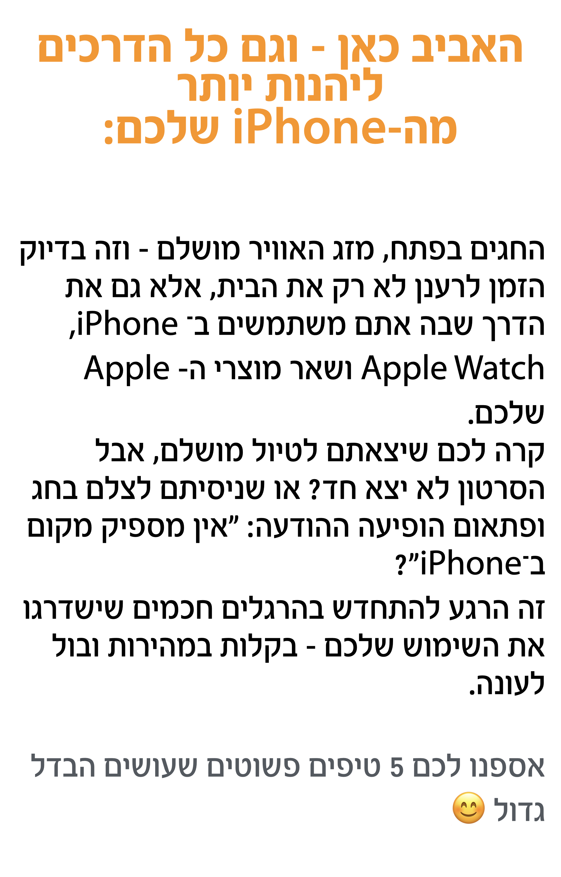 החגים בפתח, מזג האוויר מושלם – וזה בדיוק הזמן לרענן לא רק את הבית, אלא גם את   הדרך שבה אתם משתמשים ב־ iPhone, Apple Watch ושאר מוצרי ה- Apple שלכם. קרה לכם שיצאתם לטיול מושלם, אבל הסרטון לא יצא חד? או שניסיתם לצלם בחג ופתאום הופיעה ההודעה: "אין מספיק מקום ב־iPhone"? זה הרגע להתחדש בהרגלים חכמים שישדרגו את השימוש שלכם – בקלות במהירות ובול לעונה.